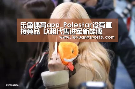 乐鱼体育app_Polestar没有直接竞品 以租代售进军新能源(图3) 乐鱼体育入口