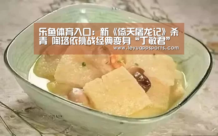 乐鱼体育入口:新《倚天屠龙记》杀青 陶珞依挑战经典变身“丁敏君”(图3) 乐鱼体育app