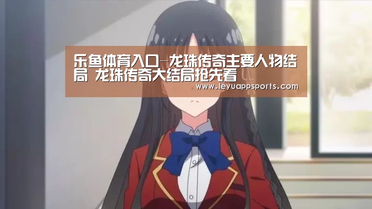 乐鱼体育入口-龙珠传奇主要人物结局 龙珠传奇大结局抢先看(图3) 乐鱼体育app